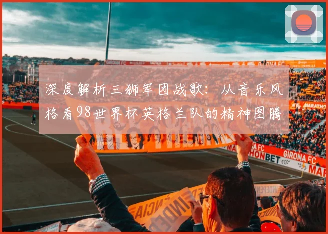 深度解析三狮军团战歌：从音乐风格看98世界杯英格兰队的精神图腾