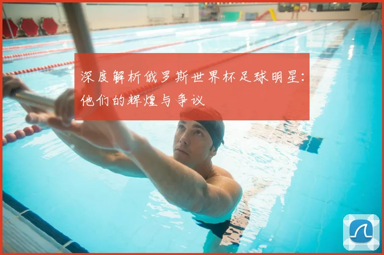 深度解析俄罗斯世界杯足球明星：他们的辉煌与争议