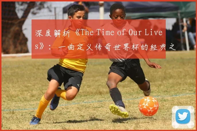 深度解析《The Time of Our Lives》：一曲定义传奇世界杯的经典之作