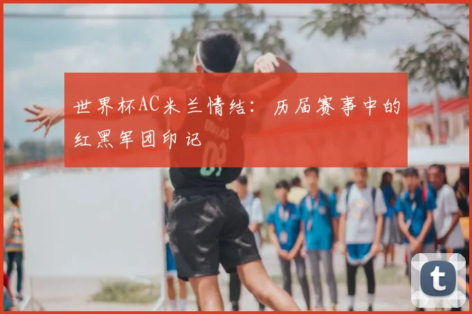 世界杯AC米兰情结:历届赛事中的红黑军团印记