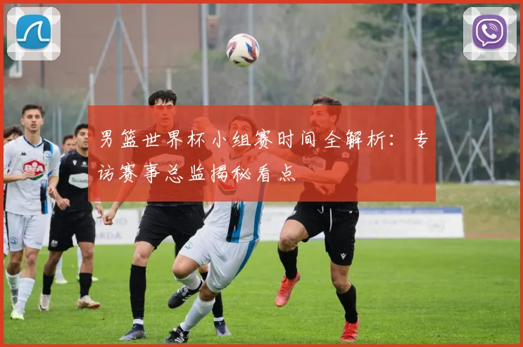 男篮世界杯小组赛时间全解析：专访赛事总监揭秘看点