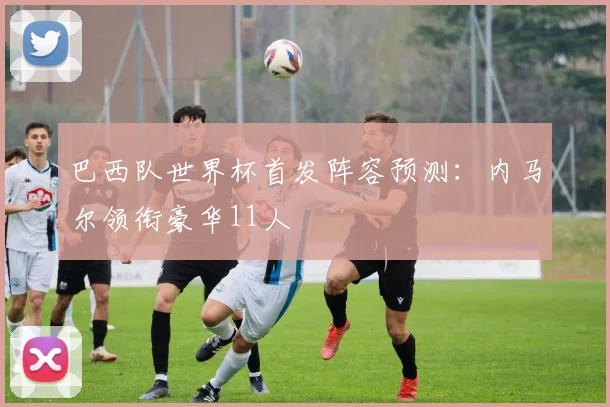 巴西队世界杯首发阵容预测：内马尔领衔豪华11人