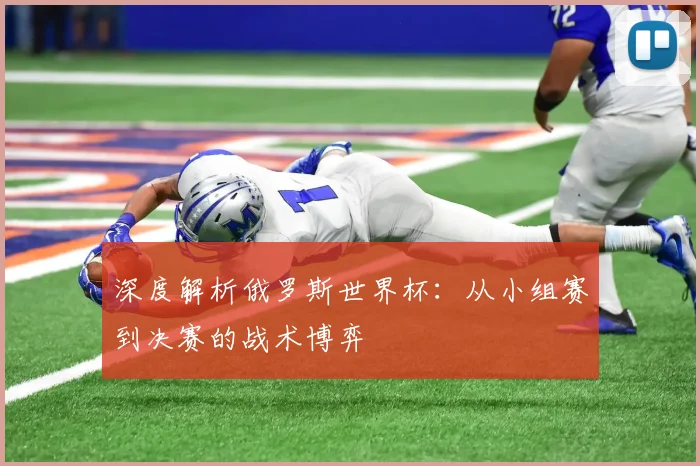 深度解析俄罗斯世界杯:从小组赛到决赛的战术博弈
