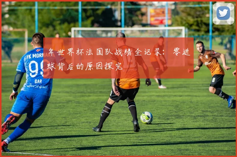 年世界杯法国队战绩全记录：零进球背后的原因探究