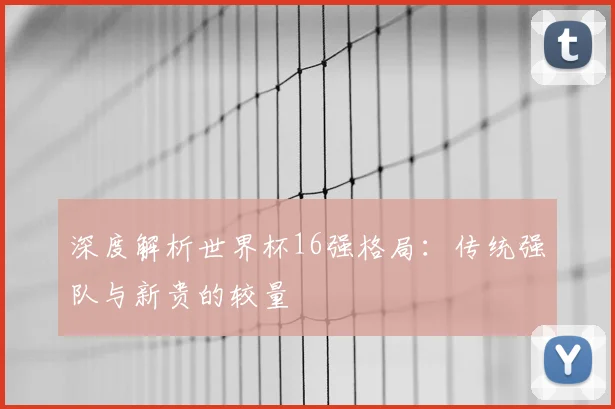 深度解析世界杯16强格局：传统强队与新贵的较量