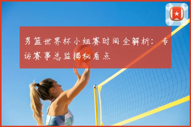 男篮世界杯小组赛时间全解析:专访赛事总监揭秘看点