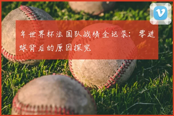 年世界杯法国队战绩全记录：零进球背后的原因探究