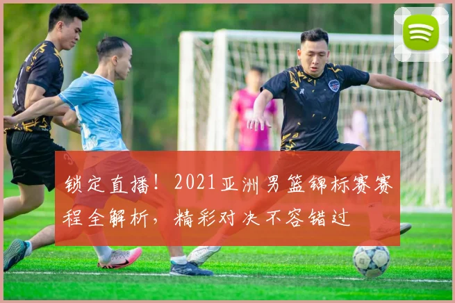 锁定直播！2021亚洲男篮锦标赛赛程全解析，精彩对决不容错过