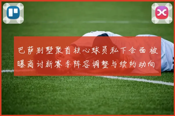 巴萨别墅聚首核心球员私下会面 被曝商讨新赛季阵容调整与续约动向