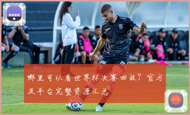 哪里可以看世界杯决赛回放？官方及平台完整资源汇总