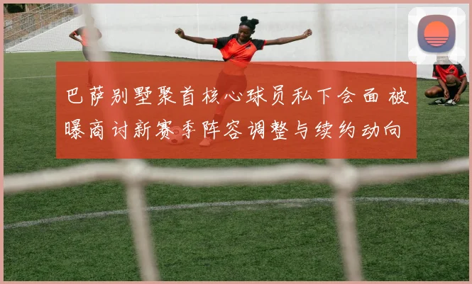 巴萨别墅聚首核心球员私下会面 被曝商讨新赛季阵容调整与续约动向