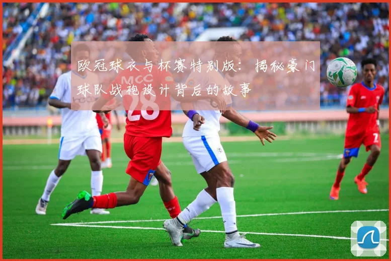 欧冠球衣与杯赛特别版：揭秘豪门球队战袍设计背后的故事