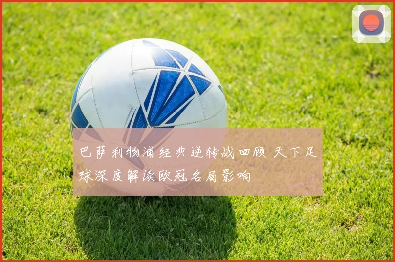 巴萨利物浦经典逆转战回顾 天下足球深度解读欧冠名局影响