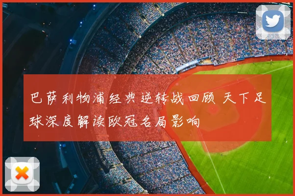 巴萨利物浦经典逆转战回顾 天下足球深度解读欧冠名局影响